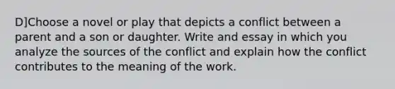 D]Choose a novel or play that depicts a conflict between a parent and a son or daughter. Write and essay in which you analyze the sources of the conflict and explain how the conflict contributes to the meaning of the work.