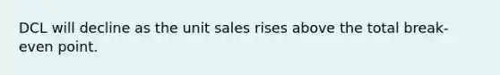 DCL will decline as the unit sales rises above the total break-even point.