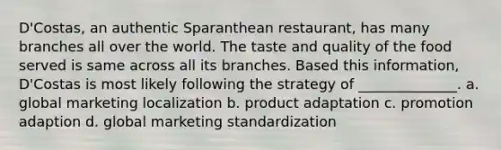 D'Costas, an authentic Sparanthean restaurant, has many branches all over the world. The taste and quality of the food served is same across all its branches. Based this information, D'Costas is most likely following the strategy of ______________. a. global marketing localization b. product adaptation c. promotion adaption d. global marketing standardization