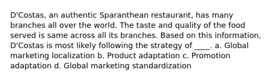 D'Costas, an authentic Sparanthean restaurant, has many branches all over the world. The taste and quality of the food served is same across all its branches. Based on this information, D'Costas is most likely following the strategy of ____. a. Global marketing localization b. Product adaptation c. Promotion adaptation d. Global marketing standardization