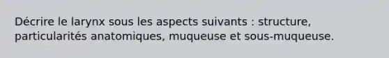 Décrire le larynx sous les aspects suivants : structure, particularités anatomiques, muqueuse et sous-muqueuse.