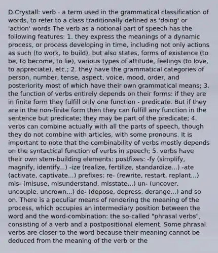 D.Crystall: verb - a term used in the grammatical classification of words, to refer to a class traditionally defined as 'doing' or 'action' words The verb as a notional part of speech has the following features: 1. they express the meanings of a dynamic process, or process developing in time, including not only actions as such (to work, to build), but also states, forms of existence (to be, to become, to lie), various types of attitude, feelings (to love, to appreciate), etc.; 2. they have the grammatical categories of person, number, tense, aspect, voice, mood, order, and posteriority most of which have their own grammatical means; 3. the function of verbs entirely depends on their forms: if they are in finite form they fulfill only one function - predicate. But if they are in the non-finite form then they can fulfill any function in the sentence but predicate; they may be part of the predicate; 4. verbs can combine actually with all the parts of speech, though they do not combine with articles, with some pronouns. It is important to note that the combinability of verbs mostly depends on the syntactical function of verbs in speech; 5. verbs have their own stem-building elements: postfixes: -fy (simplify, magnify, identify...) -ize (realize, fertilize, standardize...) -ate (activate, captivate...) prefixes: re- (rewrite, restart, replant...) mis- (misuse, misunderstand, misstate...) un- (uncover, uncouple, uncrown...) de- (depose, depress, derange...) and so on. There is a peculiar means of rendering the meaning of the process, which occupies an intermediary position between the word and the word-combination: the so-called "phrasal verbs", consisting of a verb and a postpositional element. Some phrasal verbs are closer to the word because their meaning cannot be deduced from the meaning of the verb or the