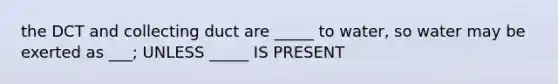 the DCT and collecting duct are _____ to water, so water may be exerted as ___; UNLESS _____ IS PRESENT