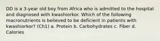 DD is a 3-year old boy from Africa who is admitted to the hospital and diagnosed with kwashiorkor. Which of the following macronutrients is believed to be deficient in patients with kwashiorkor? (Ch1) a. Protein b. Carbohydrates c. Fiber d. Calories