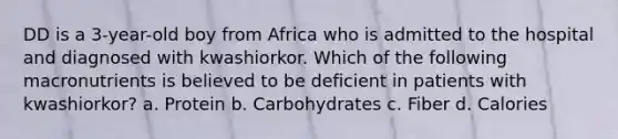 DD is a 3-year-old boy from Africa who is admitted to the hospital and diagnosed with kwashiorkor. Which of the following macronutrients is believed to be deficient in patients with kwashiorkor? a. Protein b. Carbohydrates c. Fiber d. Calories