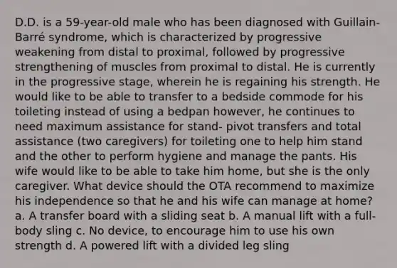 D.D. is a 59-year-old male who has been diagnosed with Guillain-Barré syndrome, which is characterized by progressive weakening from distal to proximal, followed by progressive strengthening of muscles from proximal to distal. He is currently in the progressive stage, wherein he is regaining his strength. He would like to be able to transfer to a bedside commode for his toileting instead of using a bedpan however, he continues to need maximum assistance for stand- pivot transfers and total assistance (two caregivers) for toileting one to help him stand and the other to perform hygiene and manage the pants. His wife would like to be able to take him home, but she is the only caregiver. What device should the OTA recommend to maximize his independence so that he and his wife can manage at home? a. A transfer board with a sliding seat b. A manual lift with a full-body sling c. No device, to encourage him to use his own strength d. A powered lift with a divided leg sling