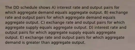 The DD schedule shows A) interest rate and output pairs for which aggregate demand equals aggregate output. B) exchange rate and output pairs for which aggregate demand equals aggregate output. C) exchange rate and output pairs for which aggregate supply equals aggregate output. D) interest rate and output pairs for which aggregate supply equals aggregate output. E) exchange rate and output pairs for which aggregate demand is greater than aggregate output.