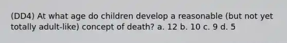 (DD4) At what age do children develop a reasonable (but not yet totally adult-like) concept of death? a. 12 b. 10 c. 9 d. 5