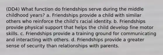 (DD4) What function do friendships serve during the middle childhood years? a. Friendships provide a child with similar others who reinforce the child's racial identity. b. Friendships provide physical support that helps the child develop fine motor skills. c. Friendships provide a training ground for communicating and interacting with others. d. Friendships provide a greater sense of security than relationships with parents.