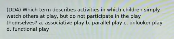 (DD4) Which term describes activities in which children simply watch others at play, but do not participate in the play themselves? a. associative play b. parallel play c. onlooker play d. functional play