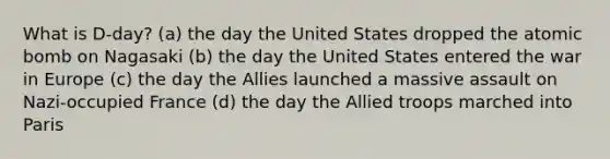 What is D-day? (a) the day the United States dropped the atomic bomb on Nagasaki (b) the day the United States entered the war in Europe (c) the day the Allies launched a massive assault on Nazi-occupied France (d) the day the Allied troops marched into Paris