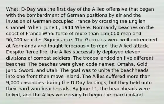 What: D-Day was the first day of the Allied offensive that began with the bombardment of German positions by air and the invasion of German-occupied France by crossing the English Channel. When: June 6, 1944 Where: Normandy beaches on the coast of France Who: force of more than 155,000 men and 50,000 vehicles Significance: The Germans were well entrenched at Normandy and fought ferociously to repel the Allied attack. Despite fierce fire, the Allies successfully deployed eleven divisions of combat soldiers. The troops landed on five different beaches. The beaches were given code names: Omaha, Gold, Juno, Sword, and Utah. The goal was to unite the beachheads into one front then move inland. The Allies suffered more than 9,000 casualties during the D-Day landings, but they held onto their hard-won beachheads. By June 11, the beachheads were linked, and the Allies were ready to begin the march inland.