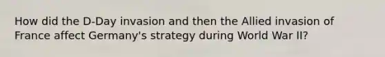 How did the D-Day invasion and then the Allied invasion of France affect Germany's strategy during World War II?