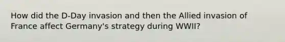 How did the D-Day invasion and then the Allied invasion of France affect Germany's strategy during WWII?