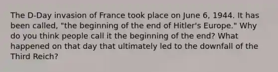 The D-Day invasion of France took place on June 6, 1944. It has been called, "the beginning of the end of Hitler's Europe." Why do you think people call it the beginning of the end? What happened on that day that ultimately led to the downfall of the Third Reich?