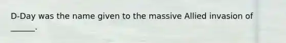 D-Day was the name given to the massive Allied invasion of ______.