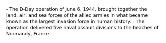 - The D-Day operation of June 6, 1944, brought together the land, air, and sea forces of the allied armies in what became known as the largest invasion force in human history. - The operation delivered five naval assault divisions to the beaches of Normandy, France.