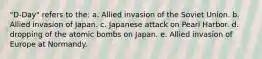 "D-Day" refers to the: a. Allied invasion of the Soviet Union. b. Allied invasion of Japan. c. Japanese attack on Pearl Harbor. d. dropping of the atomic bombs on Japan. e. Allied invasion of Europe at Normandy.