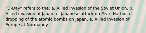 "D-Day" refers to the: a. Allied invasion of the Soviet Union. b. Allied invasion of Japan. c. Japanese attack on Pearl Harbor. d. dropping of the atomic bombs on Japan. e. Allied invasion of Europe at Normandy.