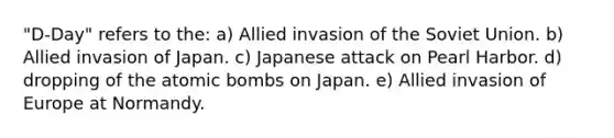 "D-Day" refers to the: a) Allied invasion of the Soviet Union. b) Allied invasion of Japan. c) Japanese attack on Pearl Harbor. d) dropping of the atomic bombs on Japan. e) Allied invasion of Europe at Normandy.