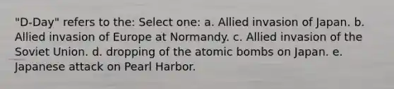 "D-Day" refers to the: Select one: a. Allied invasion of Japan. b. Allied invasion of Europe at Normandy. c. Allied invasion of the Soviet Union. d. dropping of the atomic bombs on Japan. e. Japanese attack on Pearl Harbor.