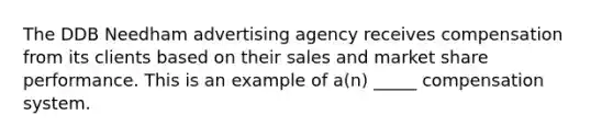 The DDB Needham advertising agency receives compensation from its clients based on their sales and market share performance. This is an example of a(n) _____ compensation system.