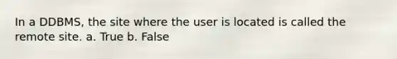 In a DDBMS, the site where the user is located is called the remote site.​ a. True b. False