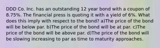 DDD Co. Inc. has an outstanding 12 year bond with a coupon of 8.75%. The financial press is quoting it with a yield of 6%. What does this imply with respect to the bond? a)The price of the bond will be below par. b)The price of the bond will be at par. c)The price of the bond will be above par. d)The price of the bond will be slowing increasing to par as time to maturity approaches.