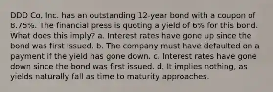 DDD Co. Inc. has an outstanding 12-year bond with a coupon of 8.75%. The financial press is quoting a yield of 6% for this bond. What does this imply? a. Interest rates have gone up since the bond was first issued. b. The company must have defaulted on a payment if the yield has gone down. c. Interest rates have gone down since the bond was first issued. d. It implies nothing, as yields naturally fall as time to maturity approaches.