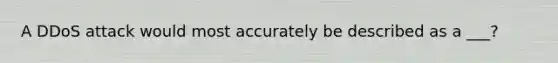 A DDoS attack would most accurately be described as a ___?