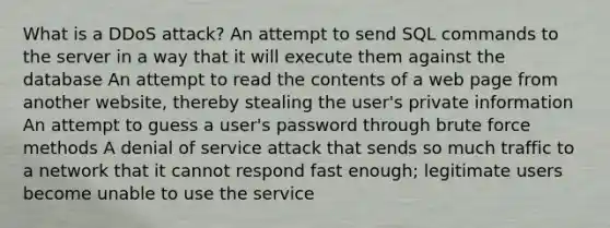 What is a DDoS attack? An attempt to send SQL commands to the server in a way that it will execute them against the database An attempt to read the contents of a web page from another website, thereby stealing the user's private information An attempt to guess a user's password through brute force methods A denial of service attack that sends so much traffic to a network that it cannot respond fast enough; legitimate users become unable to use the service