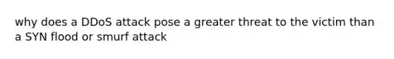 why does a DDoS attack pose a greater threat to the victim than a SYN flood or smurf attack