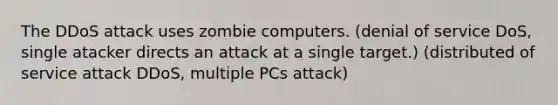 The DDoS attack uses zombie computers. (denial of service DoS, single atacker directs an attack at a single target.) (distributed of service attack DDoS, multiple PCs attack)