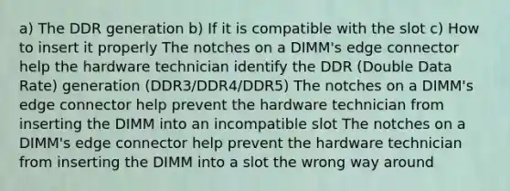 a) The DDR generation b) If it is compatible with the slot c) How to insert it properly The notches on a DIMM's edge connector help the hardware technician identify the DDR (Double Data Rate) generation (DDR3/DDR4/DDR5) The notches on a DIMM's edge connector help prevent the hardware technician from inserting the DIMM into an incompatible slot The notches on a DIMM's edge connector help prevent the hardware technician from inserting the DIMM into a slot the wrong way around