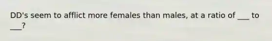 DD's seem to afflict more females than males, at a ratio of ___ to ___?