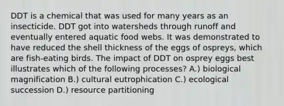 DDT is a chemical that was used for many years as an insecticide. DDT got into watersheds through runoff and eventually entered aquatic food webs. It was demonstrated to have reduced the shell thickness of the eggs of ospreys, which are fish-eating birds. The impact of DDT on osprey eggs best illustrates which of the following processes? A.) biological magnification B.) cultural eutrophication C.) ecological succession D.) resource partitioning