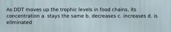 As DDT moves up the trophic levels in food chains, its concentration a. stays the same b. decreases c. increases d. is eliminated