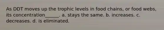 As DDT moves up the trophic levels in food chains, or food webs, its concentration______. a. stays the same. b. increases. c. decreases. d. is eliminated.