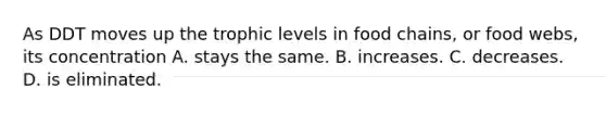 As DDT moves up the trophic levels in food chains, or food webs, its concentration A. stays the same. B. increases. C. decreases. D. is eliminated.