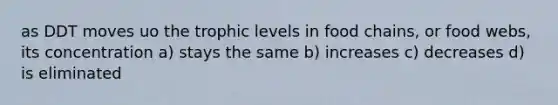 as DDT moves uo the trophic levels in food chains, or food webs, its concentration a) stays the same b) increases c) decreases d) is eliminated