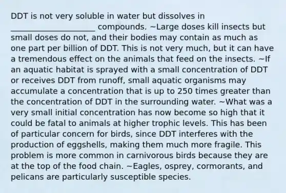 DDT is not very soluble in water but dissolves in _____________________ compounds. ~Large doses kill insects but small doses do not, and their bodies may contain as much as one part per billion of DDT. This is not very much, but it can have a tremendous effect on the animals that feed on the insects. ~If an aquatic habitat is sprayed with a small concentration of DDT or receives DDT from runoff, small aquatic organisms may accumulate a concentration that is up to 250 times greater than the concentration of DDT in the surrounding water. ~What was a very small initial concentration has now become so high that it could be fatal to animals at higher trophic levels. This has been of particular concern for birds, since DDT interferes with the production of eggshells, making them much more fragile. This problem is more common in carnivorous birds because they are at the top of the food chain. ~Eagles, osprey, cormorants, and pelicans are particularly susceptible species.