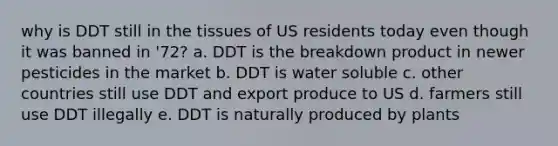 why is DDT still in the tissues of US residents today even though it was banned in '72? a. DDT is the breakdown product in newer pesticides in the market b. DDT is water soluble c. other countries still use DDT and export produce to US d. farmers still use DDT illegally e. DDT is naturally produced by plants