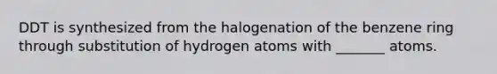 DDT is synthesized from the halogenation of the benzene ring through substitution of hydrogen atoms with _______ atoms.