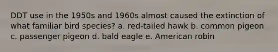 DDT use in the 1950s and 1960s almost caused the extinction of what familiar bird species? a. red-tailed hawk b. common pigeon c. passenger pigeon d. bald eagle e. American robin