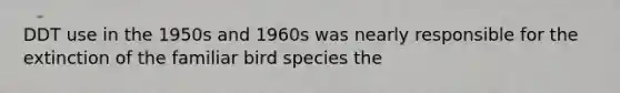 DDT use in the 1950s and 1960s was nearly responsible for the extinction of the familiar bird species the