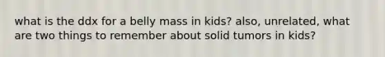 what is the ddx for a belly mass in kids? also, unrelated, what are two things to remember about solid tumors in kids?