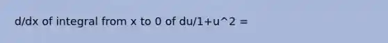 d/dx of integral from x to 0 of du/1+u^2 =