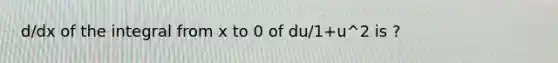 d/dx of the integral from x to 0 of du/1+u^2 is ?