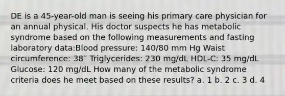 DE is a 45-year-old man is seeing his primary care physician for an annual physical. His doctor suspects he has metabolic syndrome based on the following measurements and fasting laboratory data:Blood pressure: 140/80 mm Hg Waist circumference: 38′′ Triglycerides: 230 mg/dL HDL-C: 35 mg/dL Glucose: 120 mg/dL How many of the metabolic syndrome criteria does he meet based on these results? a. 1 b. 2 c. 3 d. 4