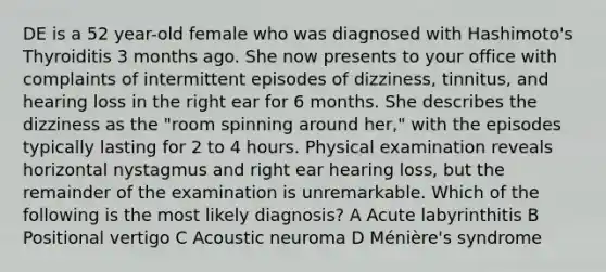 DE is a 52 year-old female who was diagnosed with Hashimoto's Thyroiditis 3 months ago. She now presents to your office with complaints of intermittent episodes of dizziness, tinnitus, and hearing loss in the right ear for 6 months. She describes the dizziness as the "room spinning around her," with the episodes typically lasting for 2 to 4 hours. Physical examination reveals horizontal nystagmus and right ear hearing loss, but the remainder of the examination is unremarkable. Which of the following is the most likely diagnosis? A Acute labyrinthitis B Positional vertigo C Acoustic neuroma D Ménière's syndrome